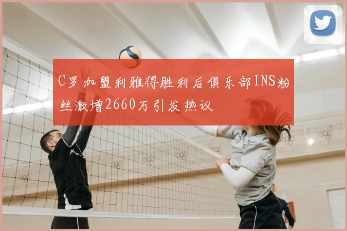 C罗加盟利雅得胜利后俱乐部INS粉丝激增2660万引发热议