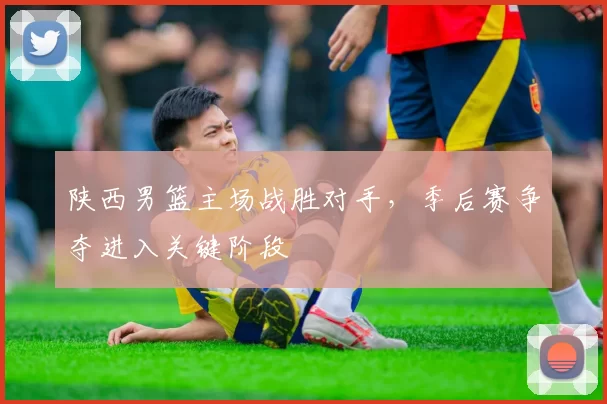 陕西男篮主场战胜对手,季后赛争夺进入关键阶段