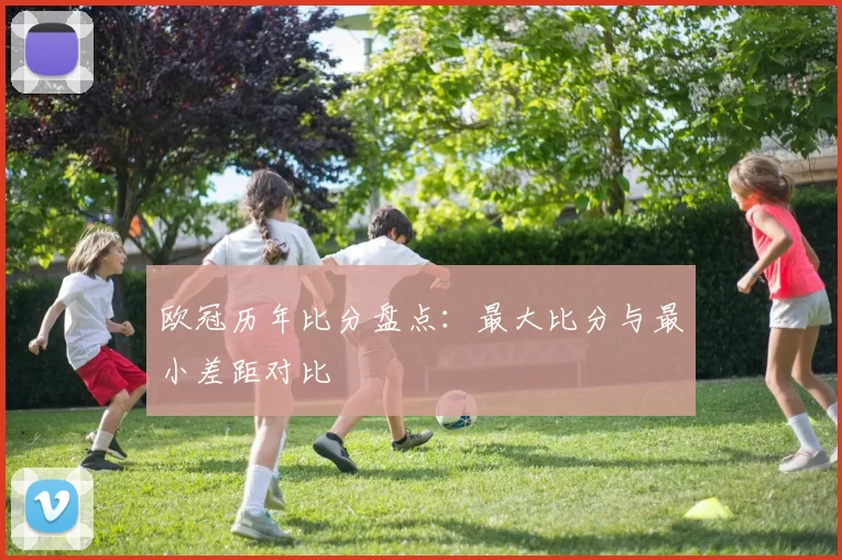 欧冠历年比分盘点:最大比分与最小差距对比