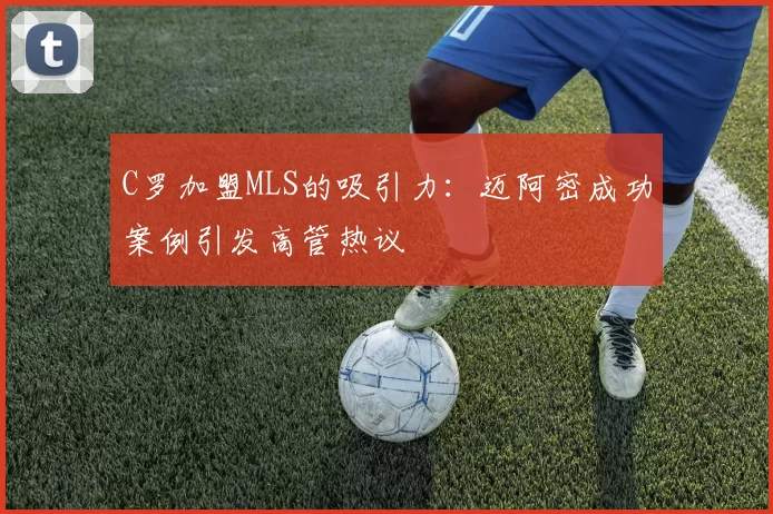 C罗加盟MLS的吸引力：迈阿密成功案例引发高管热议