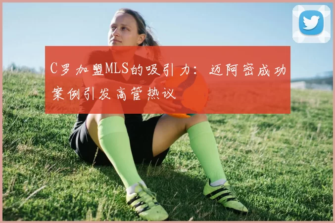 C罗加盟MLS的吸引力：迈阿密成功案例引发高管热议