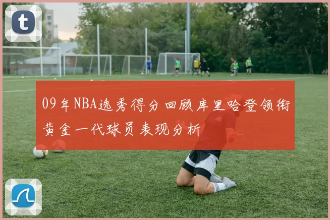 09年NBA选秀得分回顾库里哈登领衔黄金一代球员表现分析