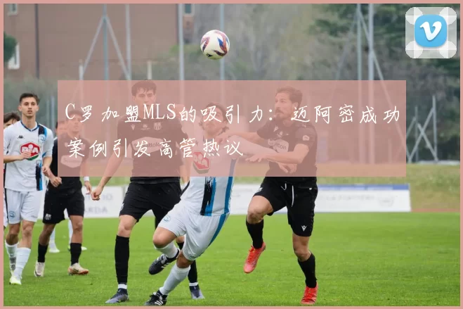 C罗加盟MLS的吸引力：迈阿密成功案例引发高管热议