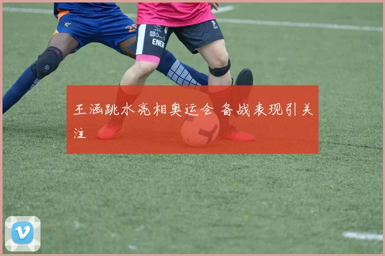 王涵跳水亮相奥运会 备战表现引关注