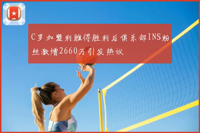 C罗加盟利雅得胜利后俱乐部INS粉丝激增2660万引发热议