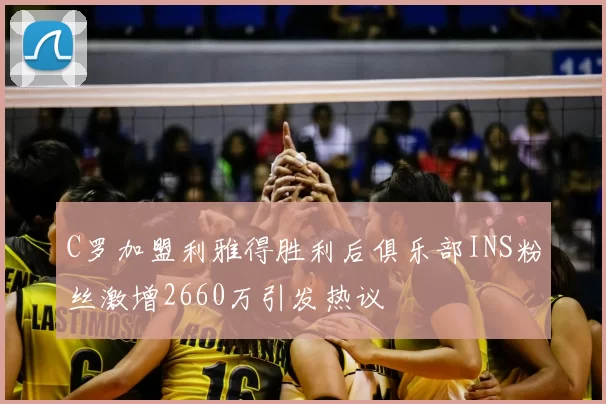 C罗加盟利雅得胜利后俱乐部INS粉丝激增2660万引发热议