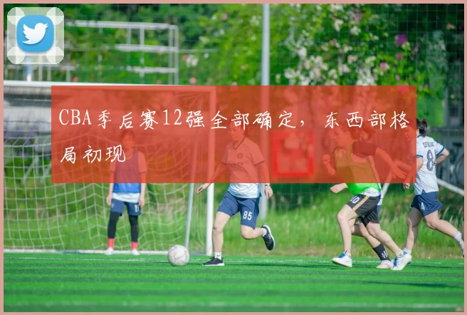 CBA季后赛12强全部确定,东西部格局初现