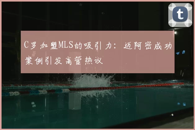 C罗加盟MLS的吸引力：迈阿密成功案例引发高管热议