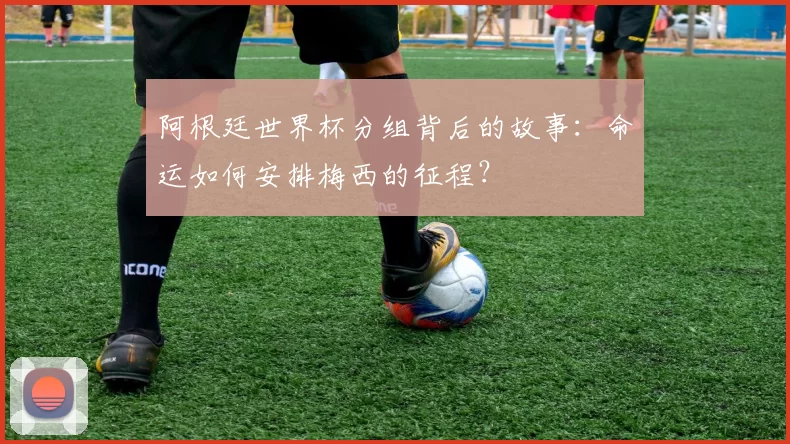 阿根廷世界杯分组背后的故事：命运如何安排梅西的征程？