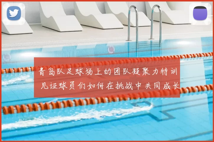 青岛队足球场上的团队凝聚力特训 见证球员们如何在挑战中共同成长