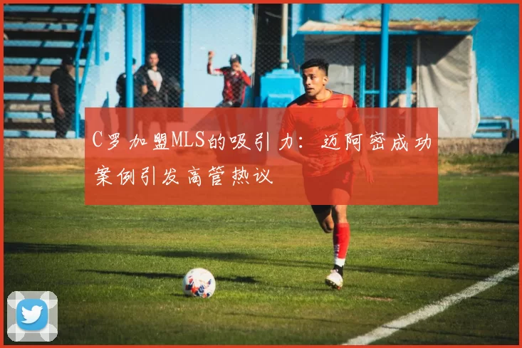 C罗加盟MLS的吸引力:迈阿密成功案例引发高管热议
