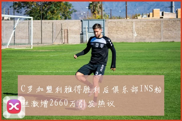 C罗加盟利雅得胜利后俱乐部INS粉丝激增2660万引发热议