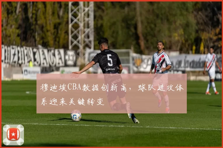 穆迪埃CBA数据创新高，球队进攻体系迎来关键转变