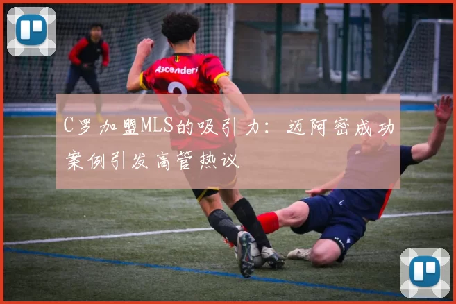 C罗加盟MLS的吸引力：迈阿密成功案例引发高管热议