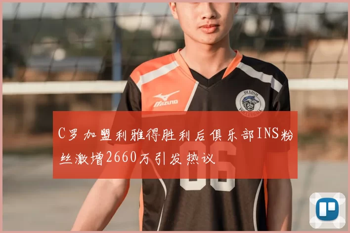 C罗加盟利雅得胜利后俱乐部INS粉丝激增2660万引发热议