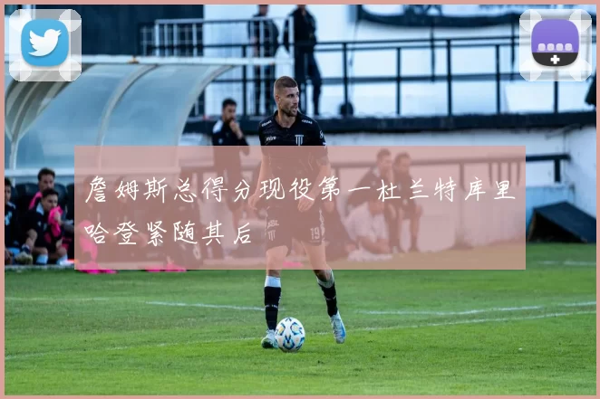 詹姆斯总得分现役第一杜兰特库里哈登紧随其后