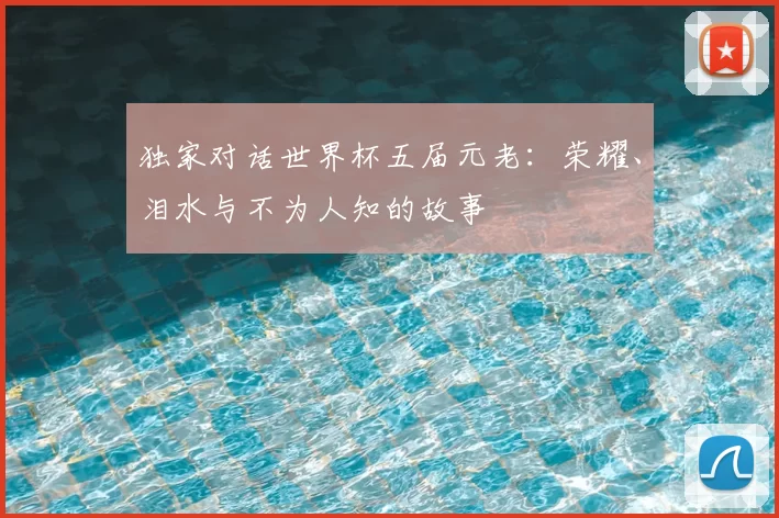 独家对话世界杯五届元老：荣耀、泪水与不为人知的故事