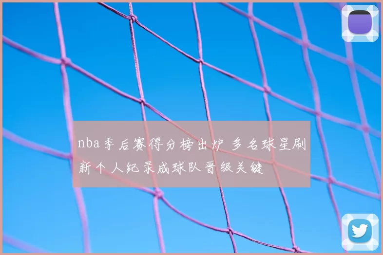 nba季后赛得分榜出炉 多名球星刷新个人纪录成球队晋级关键