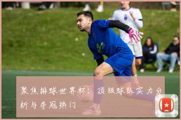 聚焦排球世界杯：顶级球队实力分析与夺冠热门