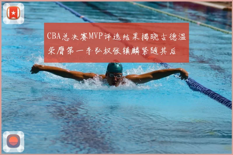CBA总决赛MVP评选结果揭晓古德温荣膺第一李弘权张镇麟紧随其后