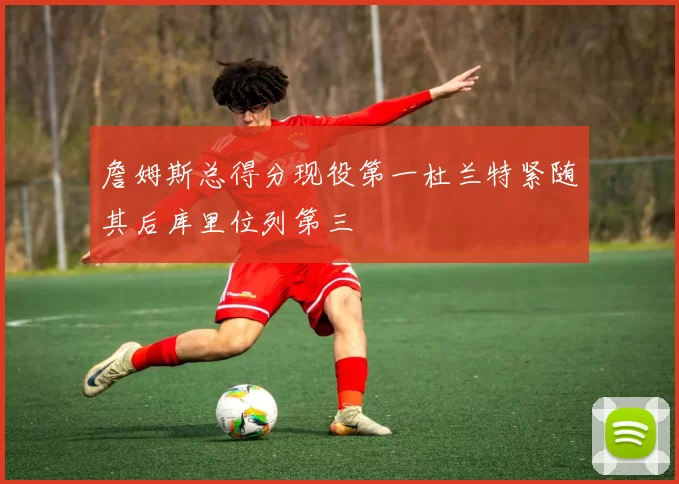 詹姆斯总得分现役第一杜兰特紧随其后库里位列第三