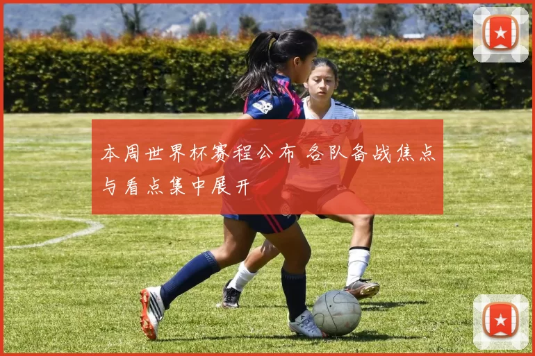 本周世界杯赛程公布 各队备战焦点与看点集中展开