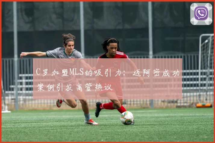C罗加盟MLS的吸引力：迈阿密成功案例引发高管热议