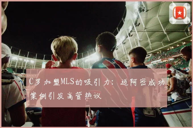 C罗加盟MLS的吸引力：迈阿密成功案例引发高管热议