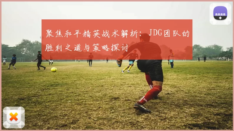 聚焦和平精英战术解析：JDG团队的胜利之道与策略探讨