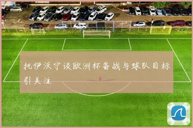 托伊沃宁谈欧洲杯备战与球队目标引关注
