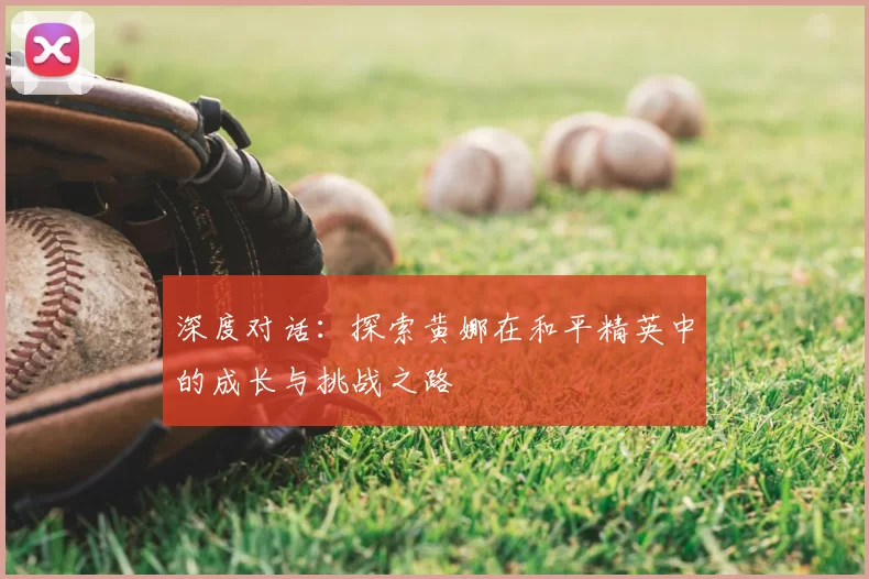 深度对话：探索黄娜在和平精英中的成长与挑战之路