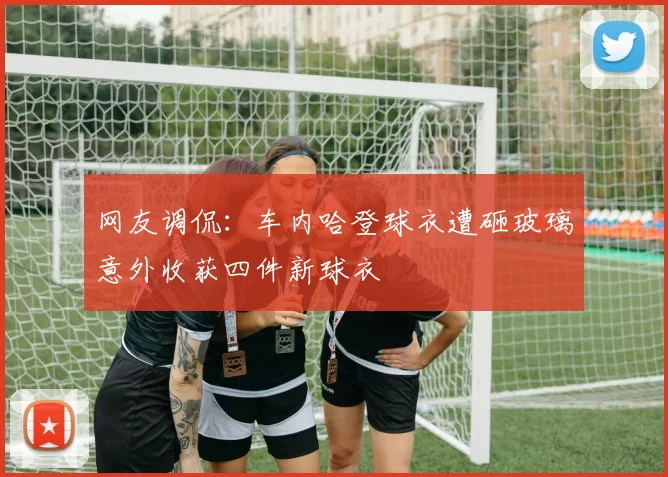 网友调侃:车内哈登球衣遭砸玻璃意外收获四件新球衣