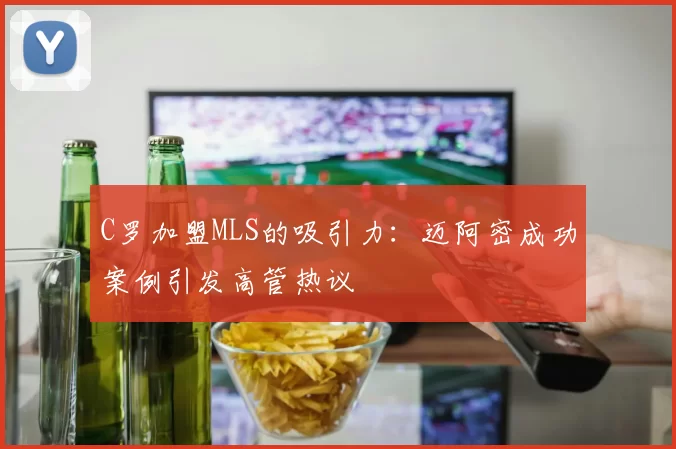 C罗加盟MLS的吸引力：迈阿密成功案例引发高管热议