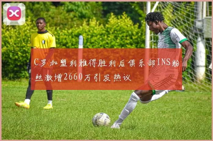C罗加盟利雅得胜利后俱乐部INS粉丝激增2660万引发热议