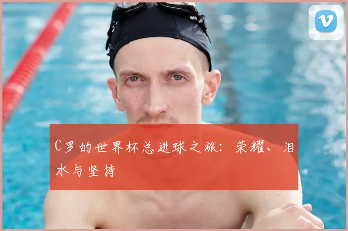 C罗的世界杯总进球之旅:荣耀、泪水与坚持