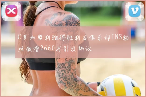 C罗加盟利雅得胜利后俱乐部INS粉丝激增2660万引发热议