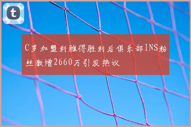C罗加盟利雅得胜利后俱乐部INS粉丝激增2660万引发热议