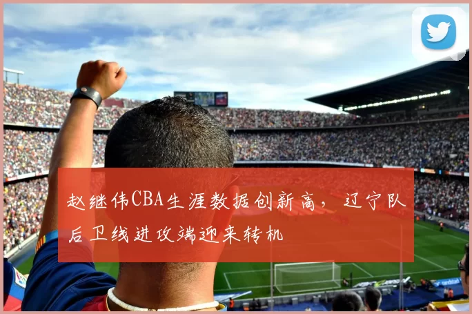 赵继伟CBA生涯数据创新高，辽宁队后卫线进攻端迎来转机