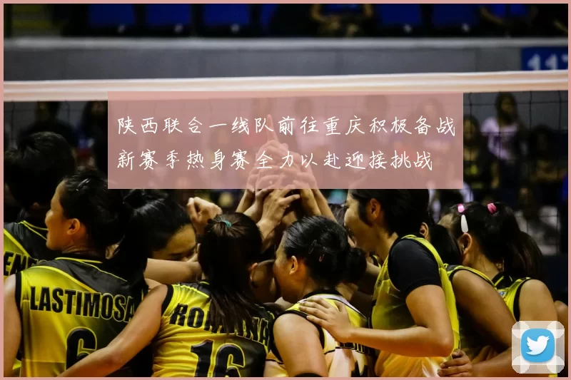 陕西联合一线队前往重庆积极备战新赛季热身赛全力以赴迎接挑战