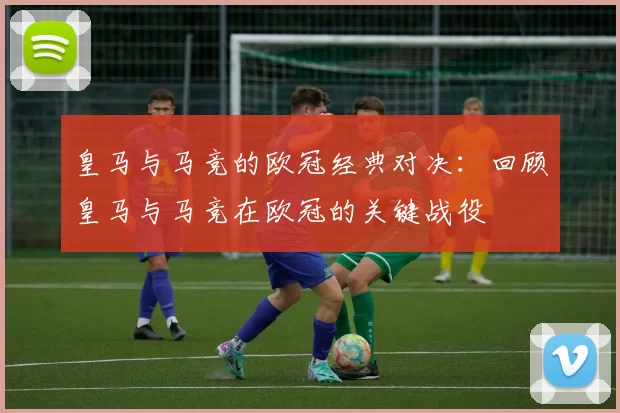 皇马与马竞的欧冠经典对决:回顾皇马与马竞在欧冠的关键战役