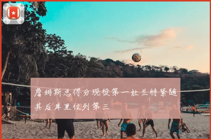 詹姆斯总得分现役第一杜兰特紧随其后库里位列第三
