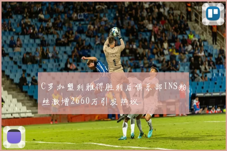 C罗加盟利雅得胜利后俱乐部INS粉丝激增2660万引发热议