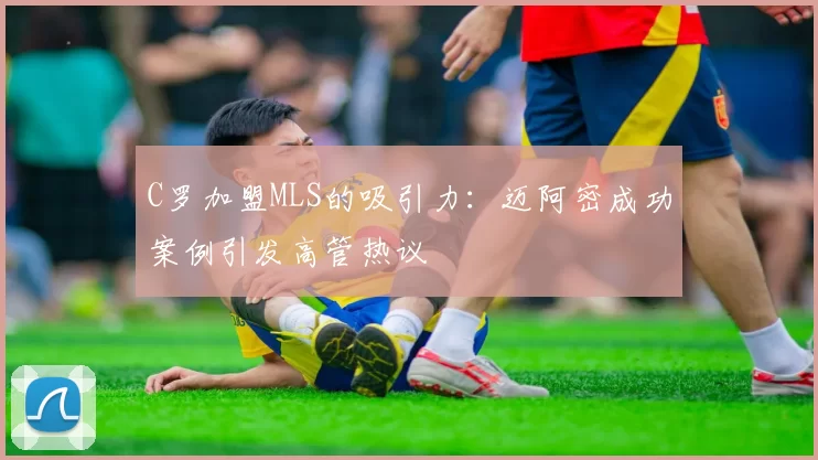 C罗加盟MLS的吸引力：迈阿密成功案例引发高管热议