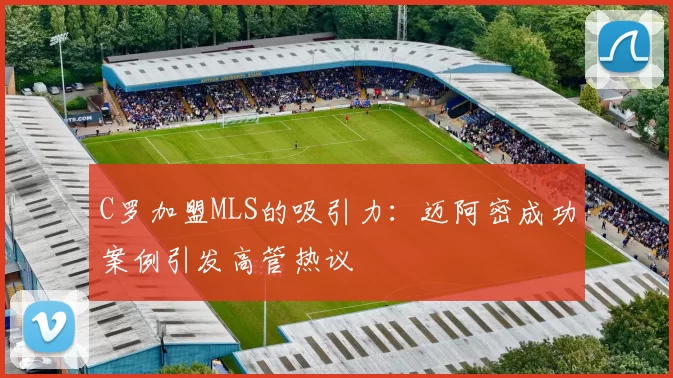 C罗加盟MLS的吸引力:迈阿密成功案例引发高管热议