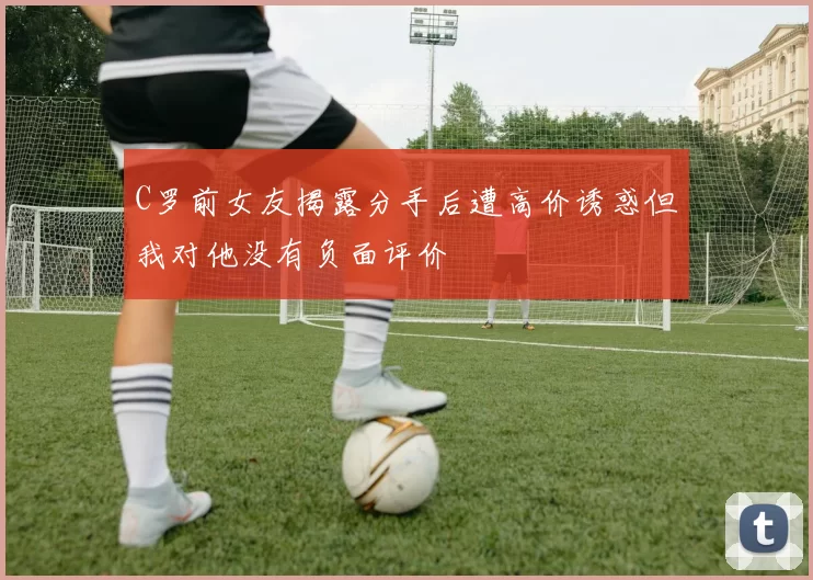 C罗前女友揭露分手后遭高价诱惑但我对他没有负面评价