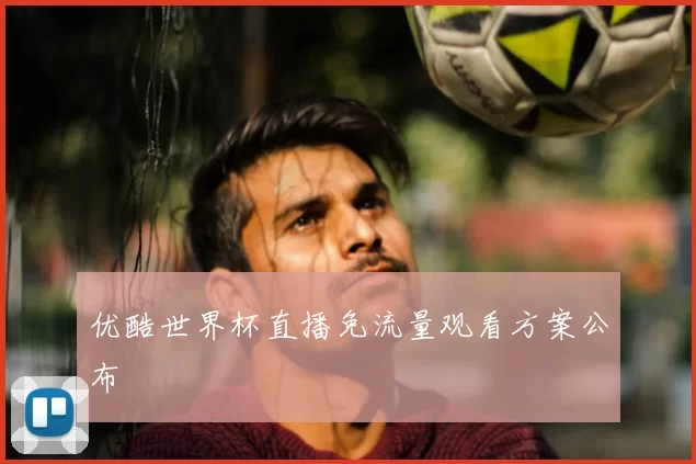 优酷世界杯直播免流量观看方案公布