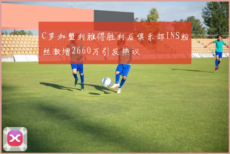 C罗加盟利雅得胜利后俱乐部INS粉丝激增2660万引发热议