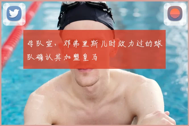 母队宣，邓弗里斯儿时效力过的球队确认其加盟皇马