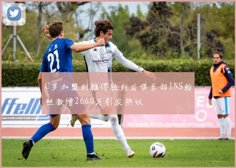 C罗加盟利雅得胜利后俱乐部INS粉丝激增2660万引发热议