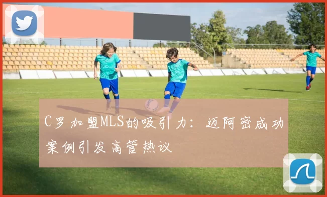 C罗加盟MLS的吸引力：迈阿密成功案例引发高管热议